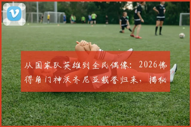 从国家队英雄到全民偶像：2026佛得角门神沃齐尼亚载誉归来，揭秘其受球迷夹道欢迎的幕后故事