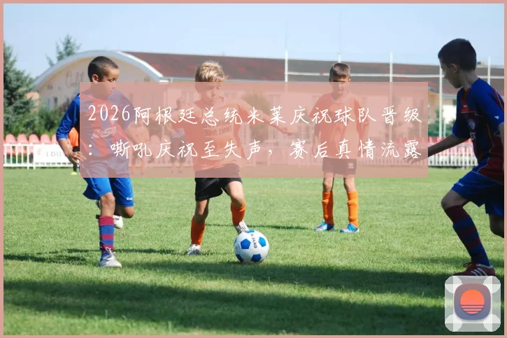 2026阿根廷总统米莱庆祝球队晋级：嘶吼庆祝至失声，赛后真情流露获关注