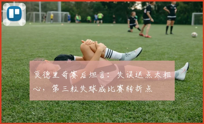 莫德里奇赛后坦言:失误送点太粗心,第三粒失球成比赛转折点