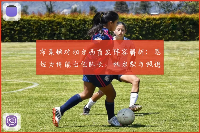 布莱顿对切尔西首发阵容解析：恩佐为何能出任队长，帕尔默与佩德罗缺席比赛的真实原因