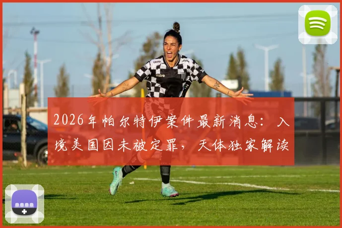 2026年帕尔特伊案件最新消息：入境美国因未被定罪，天体独家解读背后法律与体育争议
