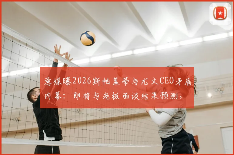 意媒曝2026斯帕莱蒂与尤文CEO矛盾内幕：即将与老板面谈结果预测，及离队后潜在下家分析