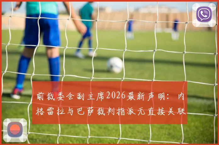 前裁委会副主席2026最新声明:内格雷拉与巴萨裁判指派无直接关联,揭露事件背后的关键误解