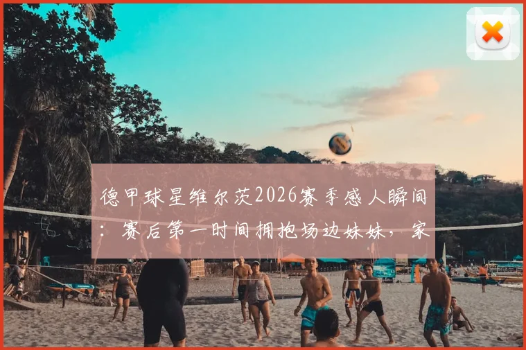 德甲球星维尔茨2026赛季感人瞬间:赛后第一时间拥抱场边妹妹,家庭温情引热议