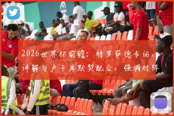 2026世界杯前瞻:特罗萨德专访,详解与卢卡库默契配合,强调对阵伊朗需快速建立领先