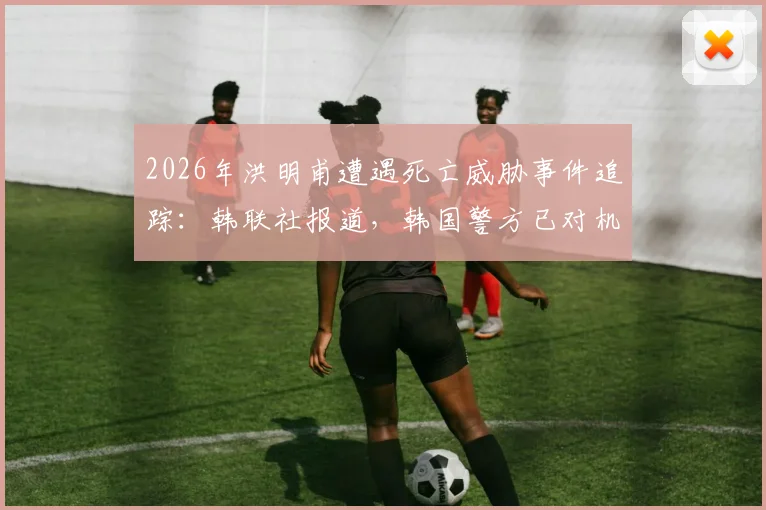 2026年洪明甫遭遇死亡威胁事件追踪：韩联社报道，韩国警方已对机场实施严密监控