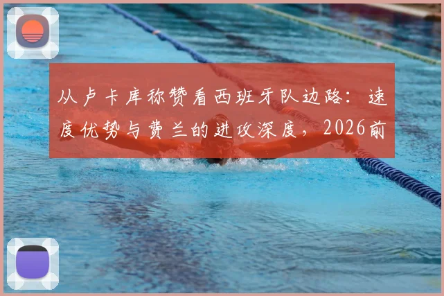 从卢卡库称赞看西班牙队边路:速度优势与费兰的进攻深度,2026前景分析