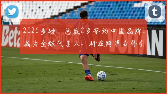 2026重磅:总裁C罗签约中国品牌!成为全球代言人,科技跨界合作引热议