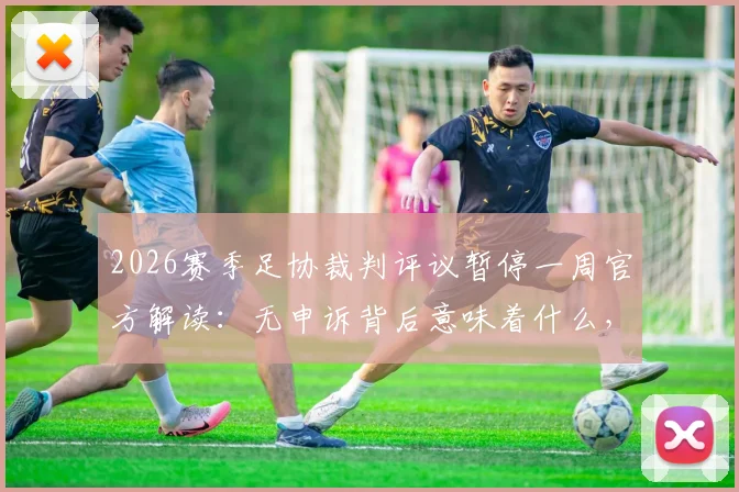 2026赛季足协裁判评议暂停一周官方解读:无申诉背后意味着什么,附裁判判罚争议申诉流程指南