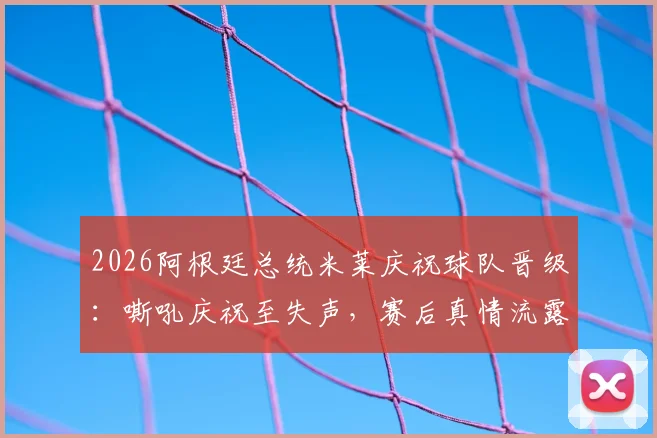 2026阿根廷总统米莱庆祝球队晋级:嘶吼庆祝至失声,赛后真情流露获关注