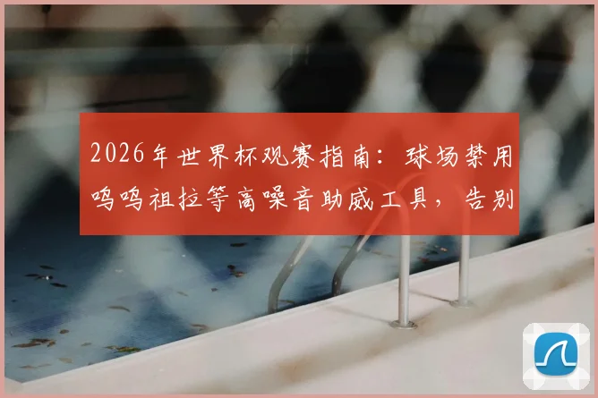 2026年世界杯观赛指南：球场禁用呜呜祖拉等高噪音助威工具，告别刺耳噪音新规解读