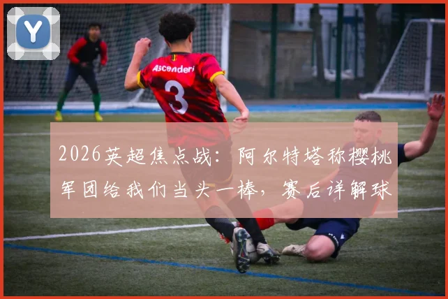 2026英超焦点战：阿尔特塔称樱桃军团给我们当头一棒，赛后详解球队诸多莫名其妙失误