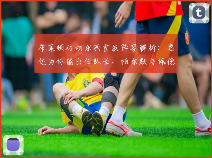 布莱顿对切尔西首发阵容解析:恩佐为何能出任队长,帕尔默与佩德罗缺席比赛的真实原因