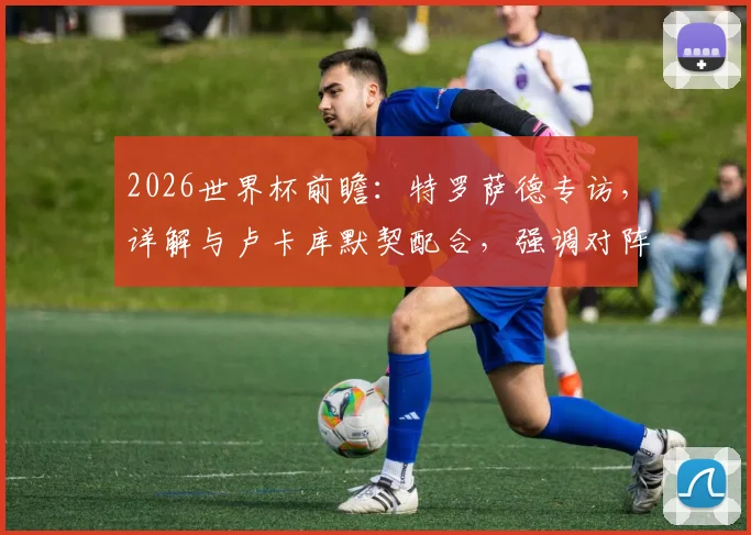 2026世界杯前瞻：特罗萨德专访，详解与卢卡库默契配合，强调对阵伊朗需快速建立领先