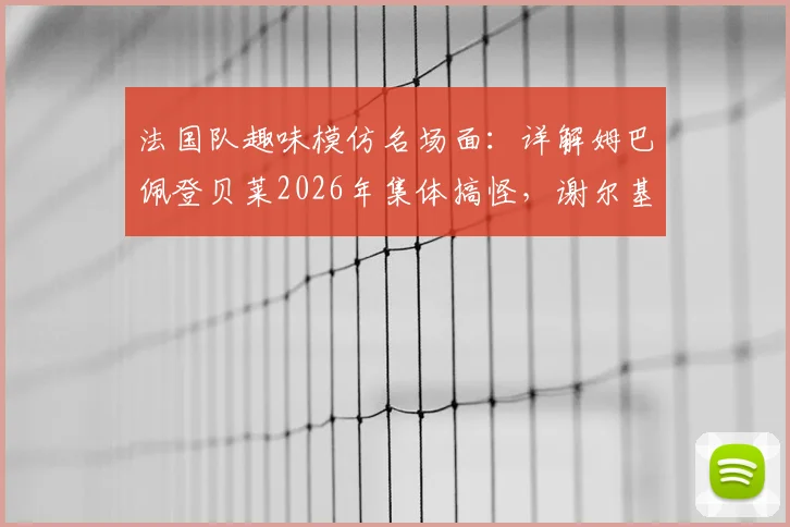 法国队趣味模仿名场面：详解姆巴佩登贝莱2026年集体搞怪，谢尔基原版姿势出处揭秘