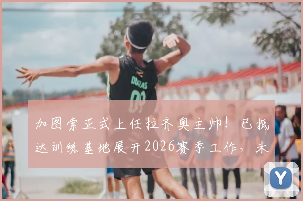 加图索正式上任拉齐奥主帅！已抵达训练基地展开2026赛季工作，未来战术打法前瞻