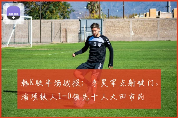 韩K联半场战报：李昊宰点射破门，浦项铁人1-0领先十人大田市民