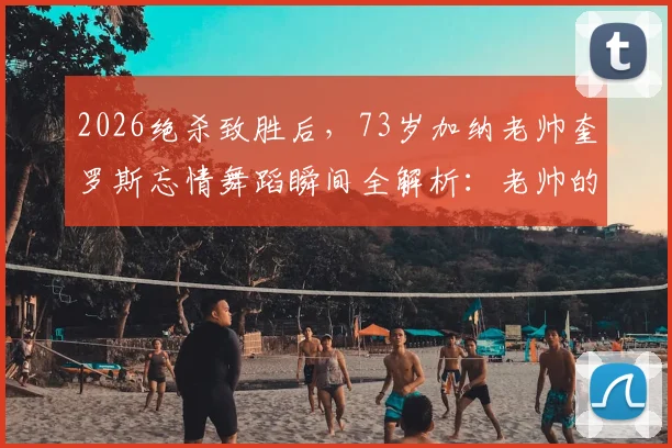 2026绝杀致胜后,73岁加纳老帅奎罗斯忘情舞蹈瞬间全解析:老帅的激情与球队的胜利密码