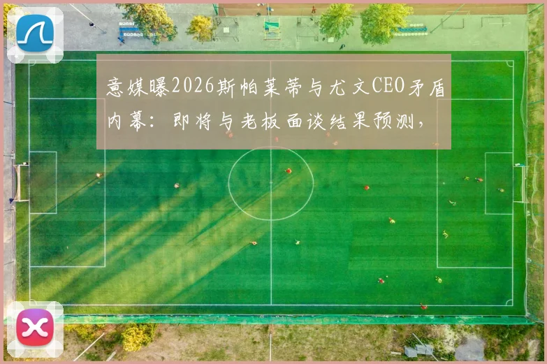 意媒曝2026斯帕莱蒂与尤文CEO矛盾内幕:即将与老板面谈结果预测,及离队后潜在下家分析