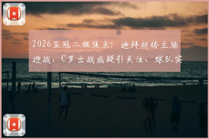 2026亚冠二级焦点：迪拜祈祷主场迎战，C罗出战成疑引关注，球队实力与战术前瞻解析
