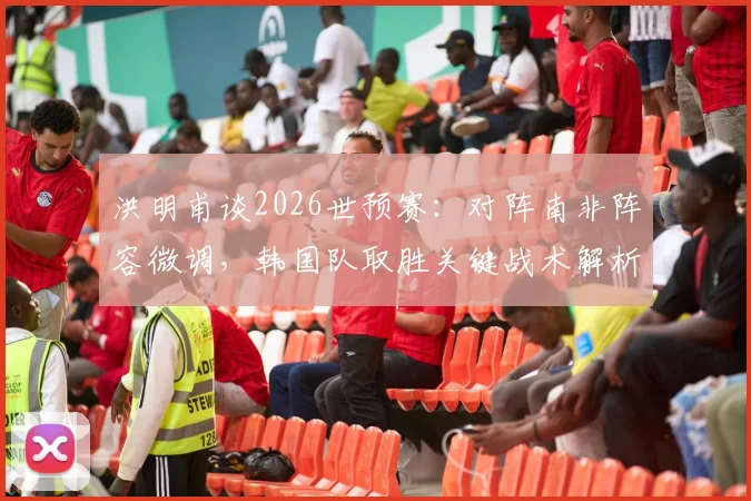 洪明甫谈2026世预赛:对阵南非阵容微调,韩国队取胜关键战术解析