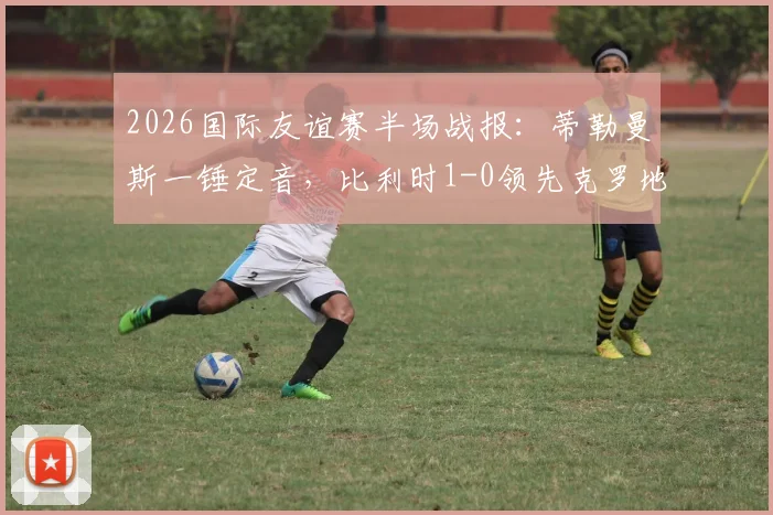 2026国际友谊赛半场战报：蒂勒曼斯一锤定音，比利时1-0领先克罗地亚，附双方战术分析与全场集锦回看