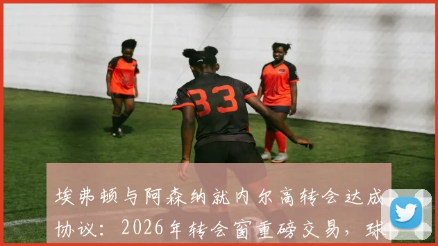 埃弗顿与阿森纳就内尔高转会达成协议:2026年转会窗重磅交易,球员预计下周接受体检