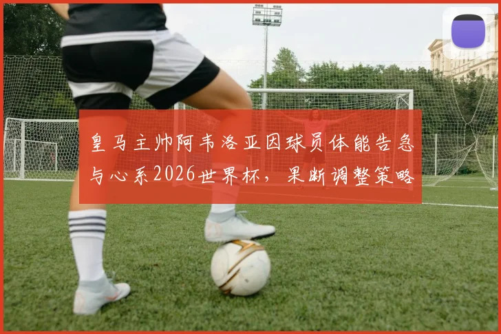 皇马主帅阿韦洛亚因球员体能告急与心系2026世界杯，果断调整策略给予全队短暂假期，背后考量解读