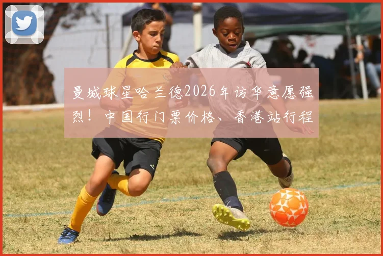 曼城球星哈兰德2026年访华意愿强烈!中国行门票价格、香港站行程及看点前瞻