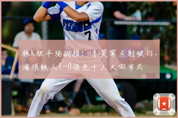 韩K联半场战报：李昊宰点射破门，浦项铁人1-0领先十人大田市民
