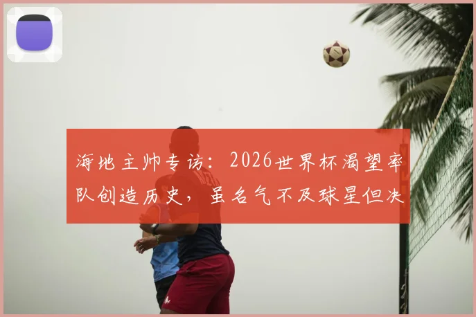 海地主帅专访：2026世界杯渴望率队创造历史，虽名气不及球星但决心坚定