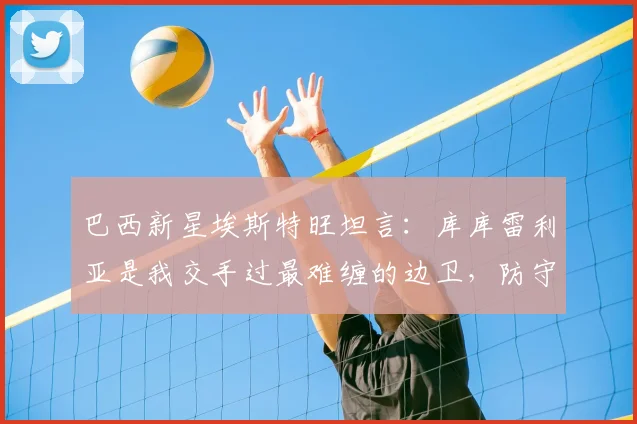 巴西新星埃斯特旺坦言：库库雷利亚是我交手过最难缠的边卫，防守如影随形