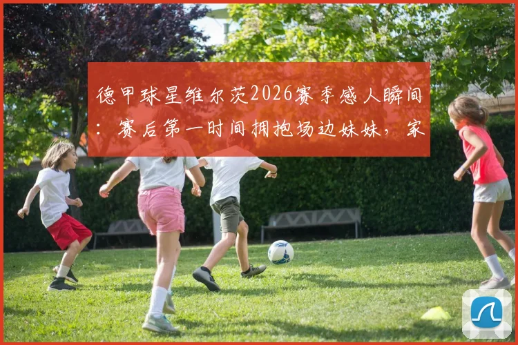 德甲球星维尔茨2026赛季感人瞬间：赛后第一时间拥抱场边妹妹，家庭温情引热议