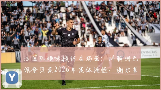 法国队趣味模仿名场面:详解姆巴佩登贝莱2026年集体搞怪,谢尔基原版姿势出处揭秘