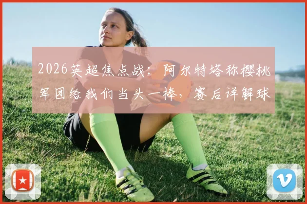 2026英超焦点战:阿尔特塔称樱桃军团给我们当头一棒,赛后详解球队诸多莫名其妙失误