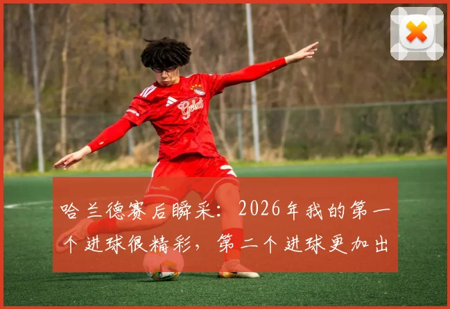 哈兰德赛后瞬采:2026年我的第一个进球很精彩,第二个进球更加出色,解读球星赛后心态与进球价值