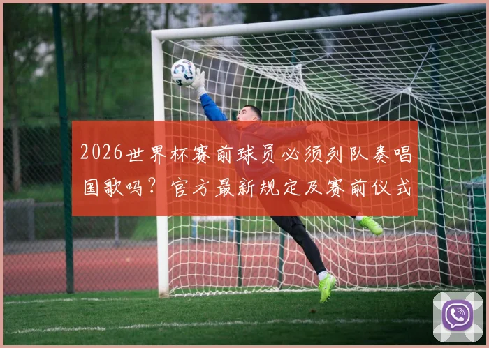 2026世界杯赛前球员必须列队奏唱国歌吗？官方最新规定及赛前仪式流程全解析