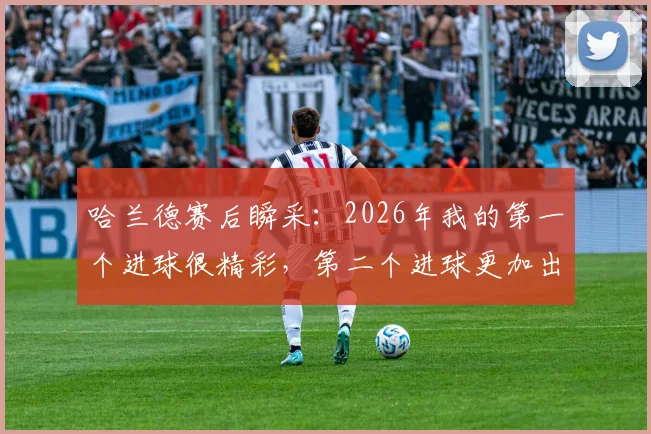 哈兰德赛后瞬采：2026年我的第一个进球很精彩，第二个进球更加出色，解读球星赛后心态与进球价值