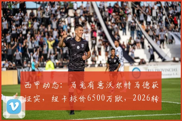 西甲动态:马竞有意沃尔特马德获证实,纽卡标价6500万欧,2026转会窗潜在重磅交易分析