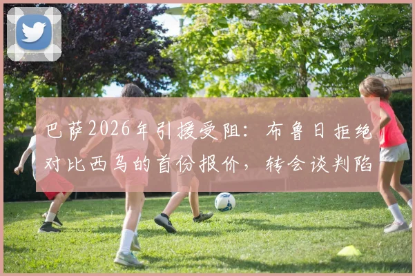 巴萨2026年引援受阻：布鲁日拒绝对比西乌的首份报价，转会谈判陷入僵局细节剖析