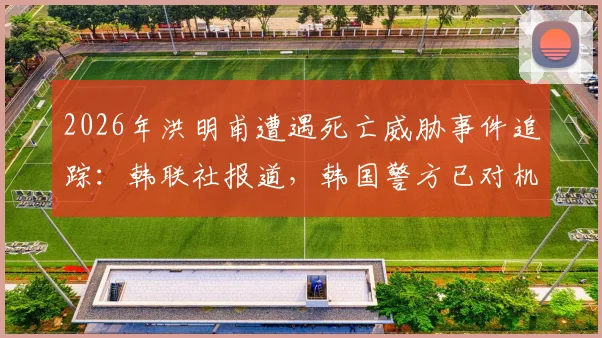 2026年洪明甫遭遇死亡威胁事件追踪:韩联社报道,韩国警方已对机场实施严密监控