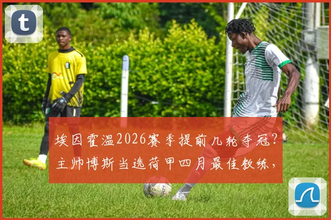 埃因霍温2026赛季提前几轮夺冠？主帅博斯当选荷甲四月最佳教练，解析其获奖感言与战术打法