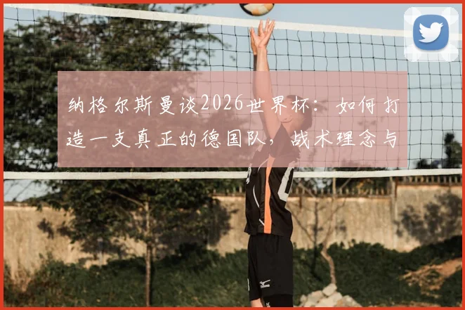 纳格尔斯曼谈2026世界杯:如何打造一支真正的德国队,战术理念与阵容展望