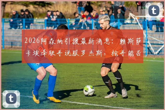 2026阿森纳引援最新消息:赖斯萨卡埃泽联手说服罗杰斯,枪手能否如愿签下莱斯特城中场核心?