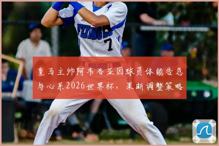 皇马主帅阿韦洛亚因球员体能告急与心系2026世界杯,果断调整策略给予全队短暂假期,背后考量解读