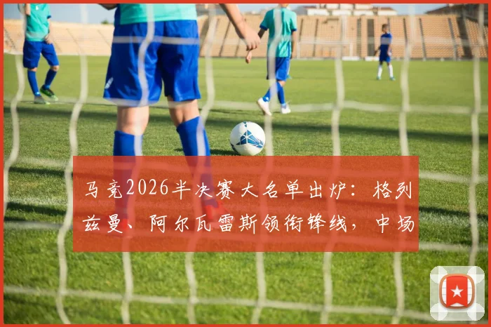 马竞2026半决赛大名单出炉:格列兹曼、阿尔瓦雷斯领衔锋线,中场巴里奥斯缺席影响几何?阵容深度分析与战术前瞻