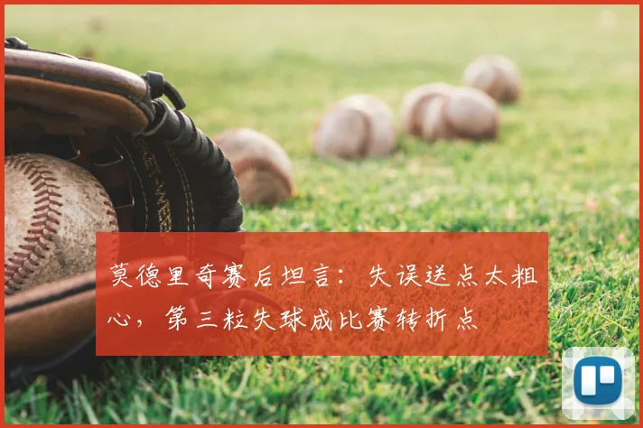 莫德里奇赛后坦言：失误送点太粗心，第三粒失球成比赛转折点