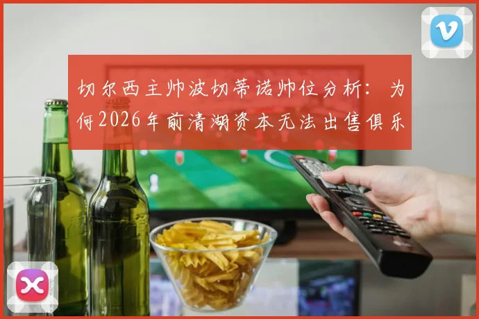 切尔西主帅波切蒂诺帅位分析:为何2026年前清湖资本无法出售俱乐部?最新内部消息解读