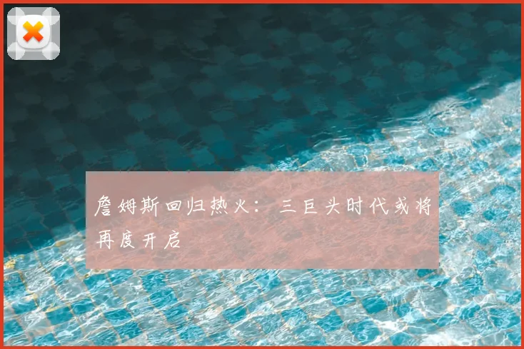 詹姆斯回归热火:三巨头时代或将再度开启