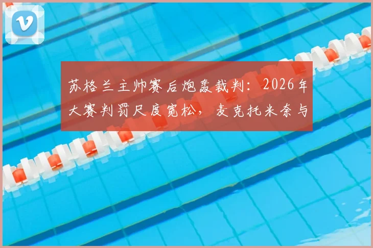 苏格兰主帅赛后炮轰裁判:2026年大赛判罚尺度宽松,麦克托米奈与麦金点球均遭漏判